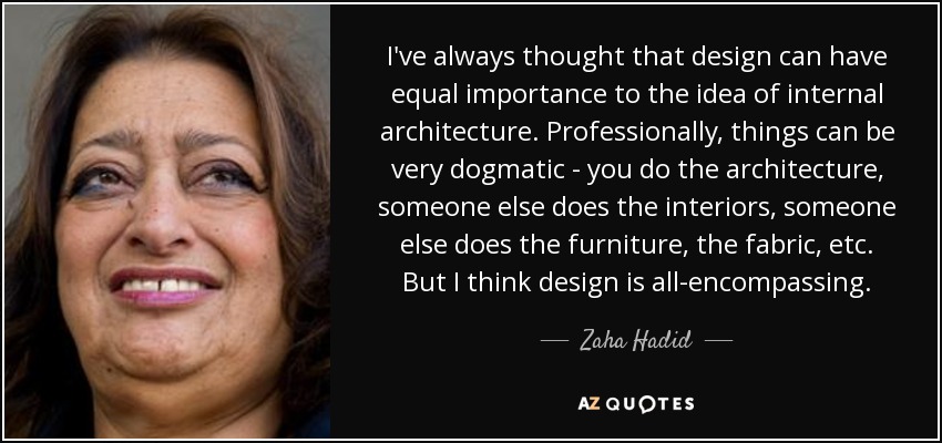 I've always thought that design can have equal importance to the idea of internal architecture. Professionally, things can be very dogmatic - you do the architecture, someone else does the interiors, someone else does the furniture, the fabric, etc. But I think design is all-encompassing. - Zaha Hadid