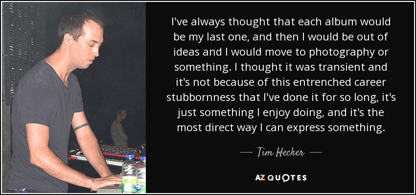 I've always thought that each album would be my last one, and then I would be out of ideas and I would move to photography or something. I thought it was transient and it's not because of this entrenched career stubbornness that I've done it for so long, it's just something I enjoy doing, and it's the most direct way I can express something. - Tim Hecker