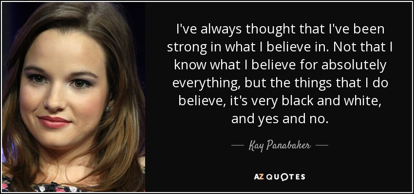 I've always thought that I've been strong in what I believe in. Not that I know what I believe for absolutely everything, but the things that I do believe, it's very black and white, and yes and no. - Kay Panabaker