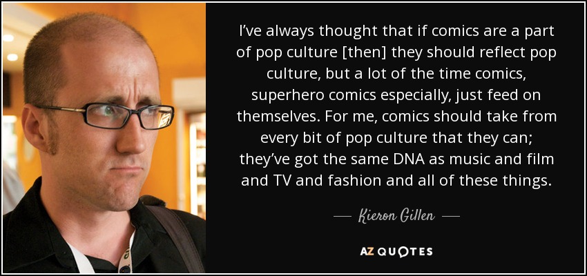 I’ve always thought that if comics are a part of pop culture [then] they should reflect pop culture, but a lot of the time comics, superhero comics especially, just feed on themselves. For me, comics should take from every bit of pop culture that they can; they’ve got the same DNA as music and film and TV and fashion and all of these things. - Kieron Gillen