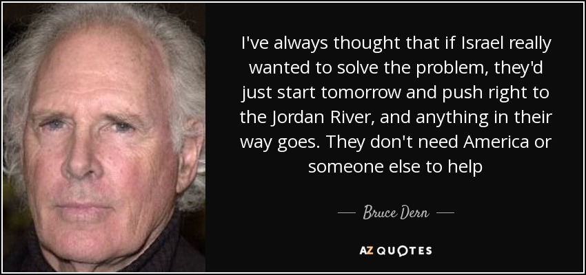 I've always thought that if Israel really wanted to solve the problem, they'd just start tomorrow and push right to the Jordan River, and anything in their way goes. They don't need America or someone else to help - Bruce Dern