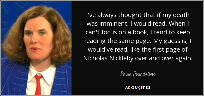 I've always thought that if my death was imminent, I would read. When I can't focus on a book, I tend to keep reading the same page. My guess is, I would've read, like the first page of Nicholas Nickleby over and over again. - Paula Poundstone
