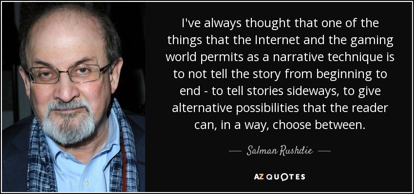 I've always thought that one of the things that the Internet and the gaming world permits as a narrative technique is to not tell the story from beginning to end - to tell stories sideways, to give alternative possibilities that the reader can, in a way, choose between. - Salman Rushdie