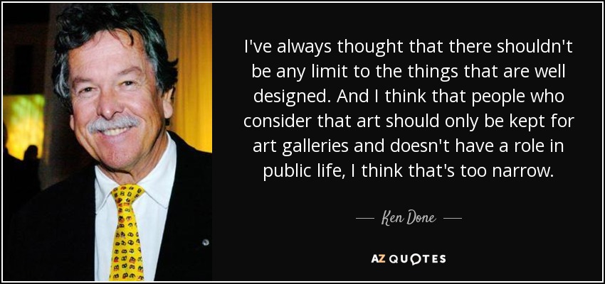 I've always thought that there shouldn't be any limit to the things that are well designed. And I think that people who consider that art should only be kept for art galleries and doesn't have a role in public life, I think that's too narrow. - Ken Done