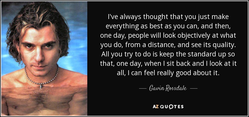 I've always thought that you just make everything as best as you can, and then, one day, people will look objectively at what you do, from a distance, and see its quality. All you try to do is keep the standard up so that, one day, when I sit back and I look at it all, I can feel really good about it. - Gavin Rossdale