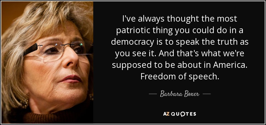 I've always thought the most patriotic thing you could do in a democracy is to speak the truth as you see it. And that's what we're supposed to be about in America. Freedom of speech. - Barbara Boxer