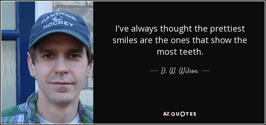 I've always thought the prettiest smiles are the ones that show the most teeth. - D. W. Wilson
