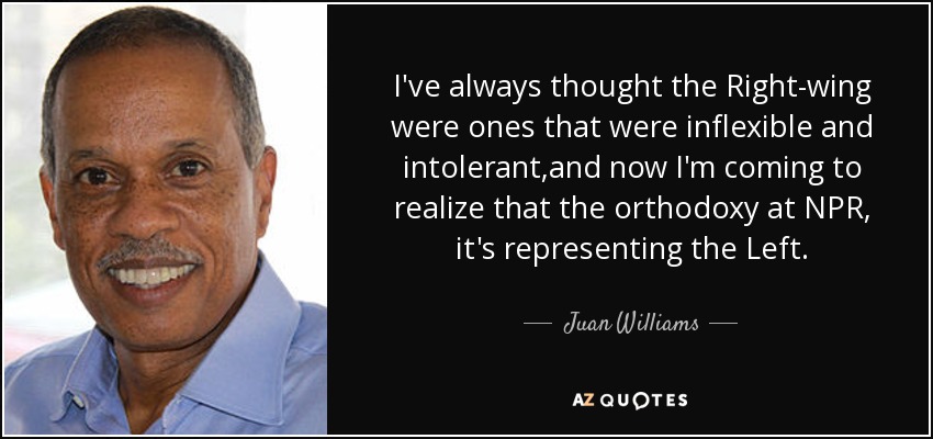 I've always thought the Right-wing were ones that were inflexible and intolerant ,and now I'm coming to realize that the orthodoxy at NPR, it's representing the Left. - Juan Williams