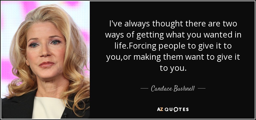 I've always thought there are two ways of getting what you wanted in life.Forcing people to give it to you,or making them want to give it to you. - Candace Bushnell