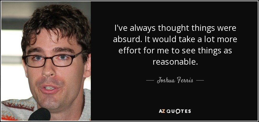 I've always thought things were absurd. It would take a lot more effort for me to see things as reasonable. - Joshua Ferris