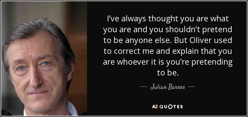I’ve always thought you are what you are and you shouldn’t pretend to be anyone else. But Oliver used to correct me and explain that you are whoever it is you’re pretending to be. - Julian Barnes