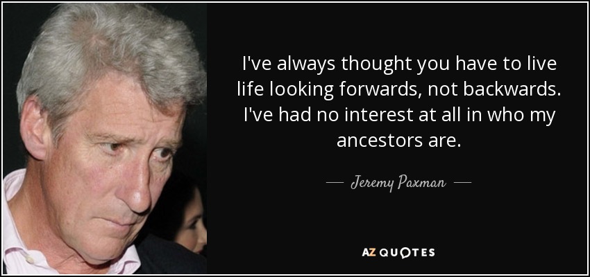 I've always thought you have to live life looking forwards, not backwards. I've had no interest at all in who my ancestors are. - Jeremy Paxman