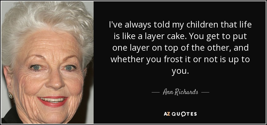 I've always told my children that life is like a layer cake. You get to put one layer on top of the other, and whether you frost it or not is up to you. - Ann Richards