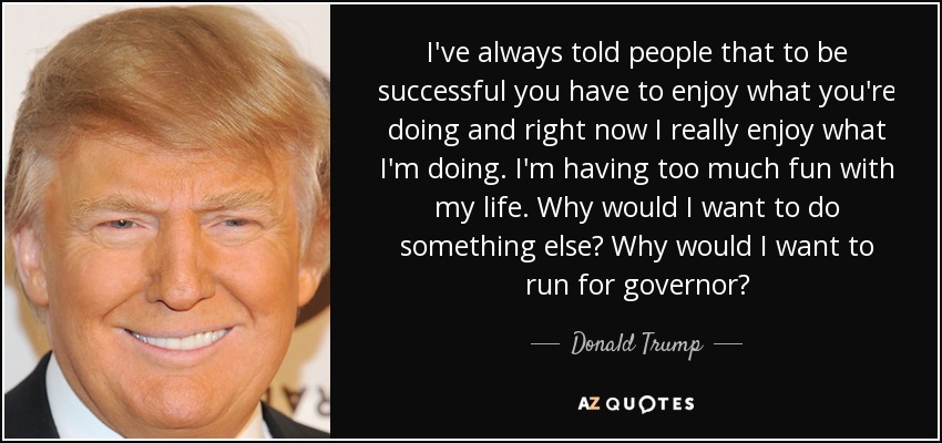 I've always told people that to be successful you have to enjoy what you're doing and right now I really enjoy what I'm doing. I'm having too much fun with my life. Why would I want to do something else? Why would I want to run for governor? - Donald Trump