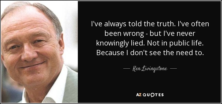 I've always told the truth. I've often been wrong - but I've never knowingly lied. Not in public life. Because I don't see the need to. - Ken Livingstone