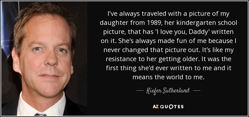 I've always traveled with a picture of my daughter from 1989, her kindergarten school picture, that has 'I love you, Daddy' written on it. She's always made fun of me because I never changed that picture out. It's like my resistance to her getting older. It was the first thing she'd ever written to me and it means the world to me. - Kiefer Sutherland