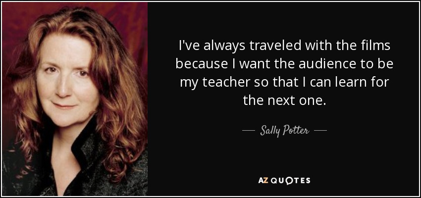 I've always traveled with the films because I want the audience to be my teacher so that I can learn for the next one. - Sally Potter