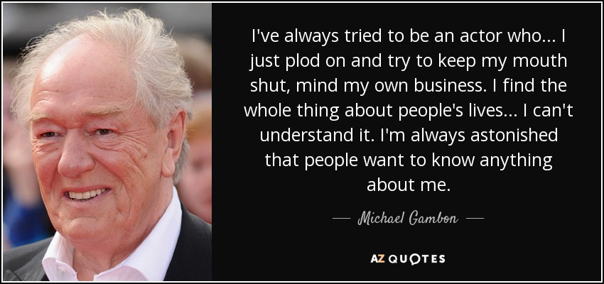 I've always tried to be an actor who... I just plod on and try to keep my mouth shut, mind my own business. I find the whole thing about people's lives... I can't understand it. I'm always astonished that people want to know anything about me. - Michael Gambon