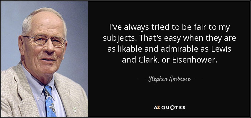 I've always tried to be fair to my subjects. That's easy when they are as likable and admirable as Lewis and Clark, or Eisenhower. - Stephen Ambrose