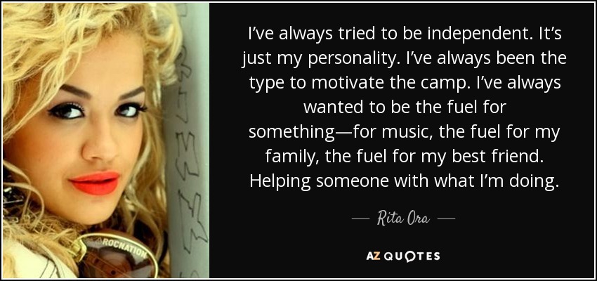 I’ve always tried to be independent. It’s just my personality. I’ve always been the type to motivate the camp. I’ve always wanted to be the fuel for something—for music, the fuel for my family, the fuel for my best friend. Helping someone with what I’m doing. - Rita Ora