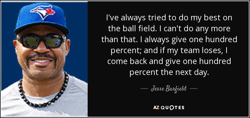 I've always tried to do my best on the ball field. I can't do any more than that. I always give one hundred percent; and if my team loses, I come back and give one hundred percent the next day. - Jesse Barfield