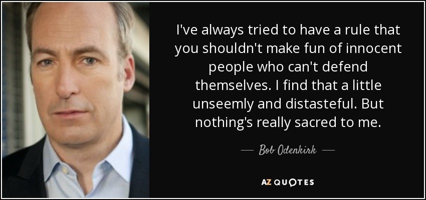 I've always tried to have a rule that you shouldn't make fun of innocent people who can't defend themselves. I find that a little unseemly and distasteful. But nothing's really sacred to me. - Bob Odenkirk
