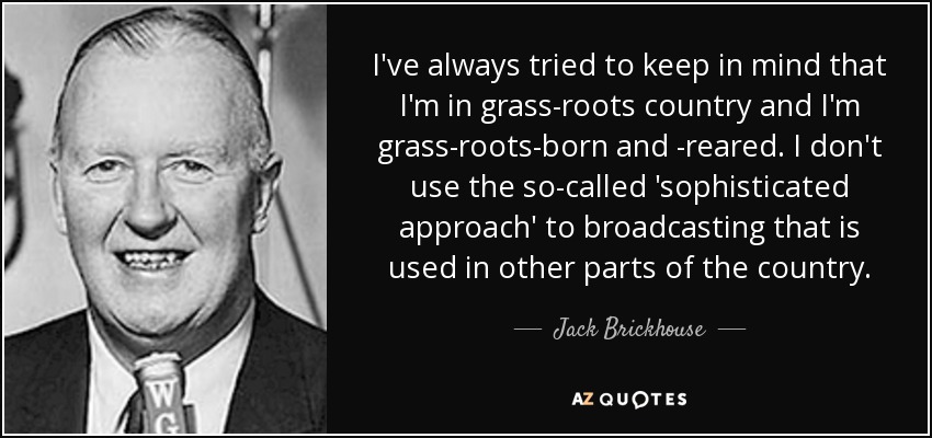 I've always tried to keep in mind that I'm in grass-roots country and I'm grass-roots-born and -reared. I don't use the so-called 'sophisticated approach' to broadcasting that is used in other parts of the country. - Jack Brickhouse
