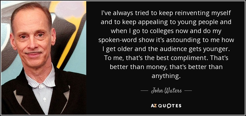 I've always tried to keep reinventing myself and to keep appealing to young people and when I go to colleges now and do my spoken-word show it's astounding to me how I get older and the audience gets younger. To me, that's the best compliment. That's better than money, that's better than anything. - John Waters
