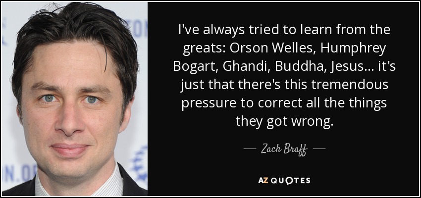 I've always tried to learn from the greats: Orson Welles, Humphrey Bogart, Ghandi, Buddha, Jesus... it's just that there's this tremendous pressure to correct all the things they got wrong. - Zach Braff