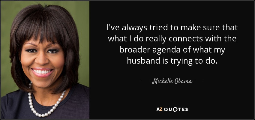 I've always tried to make sure that what I do really connects with the broader agenda of what my husband is trying to do. - Michelle Obama