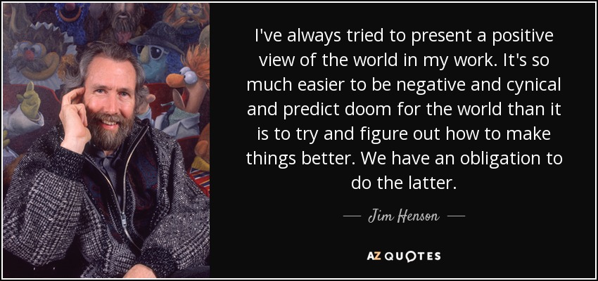 I've always tried to present a positive view of the world in my work. It's so much easier to be negative and cynical and predict doom for the world than it is to try and figure out how to make things better. We have an obligation to do the latter. - Jim Henson