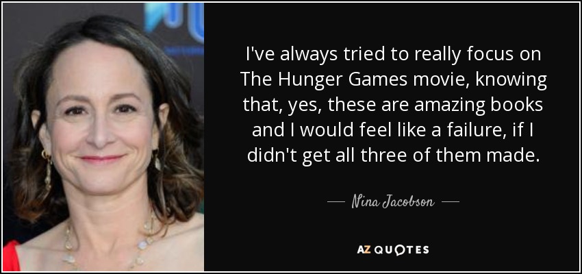I've always tried to really focus on The Hunger Games movie, knowing that, yes, these are amazing books and I would feel like a failure, if I didn't get all three of them made. - Nina Jacobson