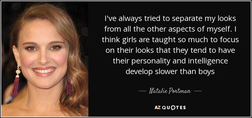 I've always tried to separate my looks from all the other aspects of myself. I think girls are taught so much to focus on their looks that they tend to have their personality and intelligence develop slower than boys - Natalie Portman