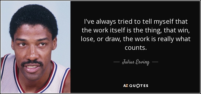 I've always tried to tell myself that the work itself is the thing, that win, lose, or draw, the work is really what counts. - Julius Erving