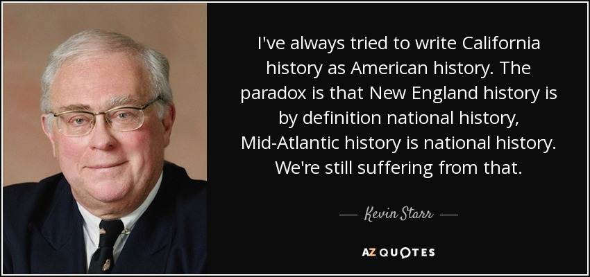 I've always tried to write California history as American history. The paradox is that New England history is by definition national history, Mid-Atlantic history is national history. We're still suffering from that. - Kevin Starr