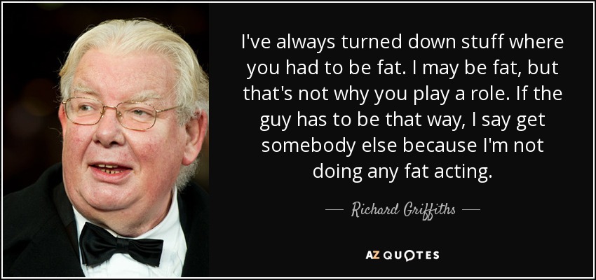 I've always turned down stuff where you had to be fat. I may be fat, but that's not why you play a role. If the guy has to be that way, I say get somebody else because I'm not doing any fat acting. - Richard Griffiths
