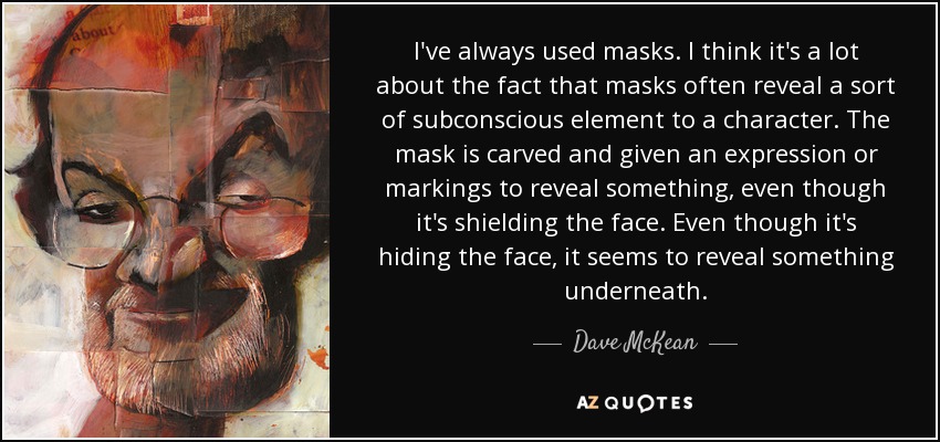 I've always used masks. I think it's a lot about the fact that masks often reveal a sort of subconscious element to a character. The mask is carved and given an expression or markings to reveal something, even though it's shielding the face. Even though it's hiding the face, it seems to reveal something underneath. - Dave McKean