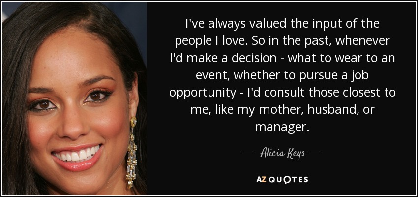 I've always valued the input of the people I love. So in the past, whenever I'd make a decision - what to wear to an event, whether to pursue a job opportunity - I'd consult those closest to me, like my mother, husband, or manager. - Alicia Keys