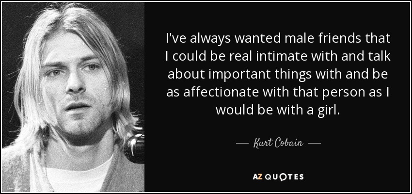 I've always wanted male friends that I could be real intimate with and talk about important things with and be as affectionate with that person as I would be with a girl. - Kurt Cobain