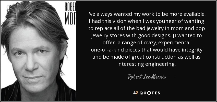 I've always wanted my work to be more available. I had this vision when I was younger of wanting to replace all of the bad jewelry in mom and pop jewelry stores with good designs. [I wanted to offer] a range of crazy, experimental one-of-a-kind pieces that would have integrity and be made of great construction as well as interesting engineering. - Robert Lee Morris