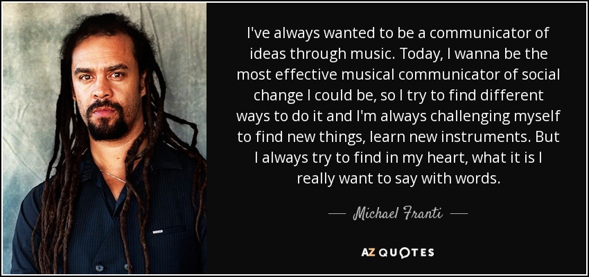 I've always wanted to be a communicator of ideas through music. Today, I wanna be the most effective musical communicator of social change I could be, so I try to find different ways to do it and I'm always challenging myself to find new things, learn new instruments. But I always try to find in my heart, what it is I really want to say with words. - Michael Franti