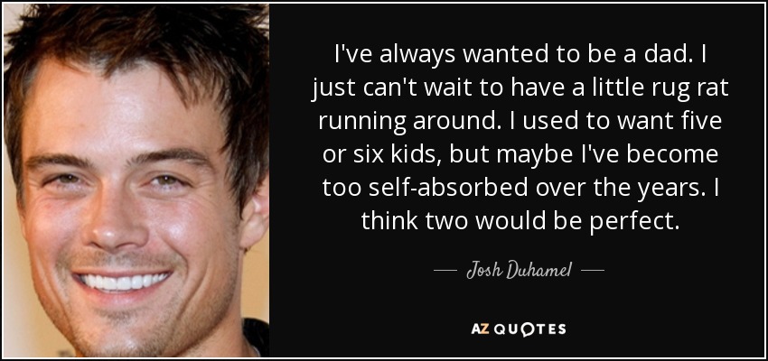 I've always wanted to be a dad. I just can't wait to have a little rug rat running around. I used to want five or six kids, but maybe I've become too self-absorbed over the years. I think two would be perfect. - Josh Duhamel