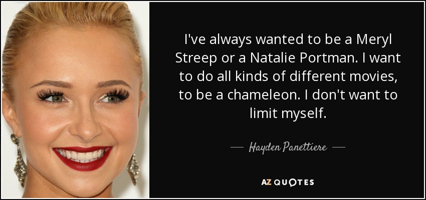 I've always wanted to be a Meryl Streep or a Natalie Portman. I want to do all kinds of different movies, to be a chameleon. I don't want to limit myself. - Hayden Panettiere