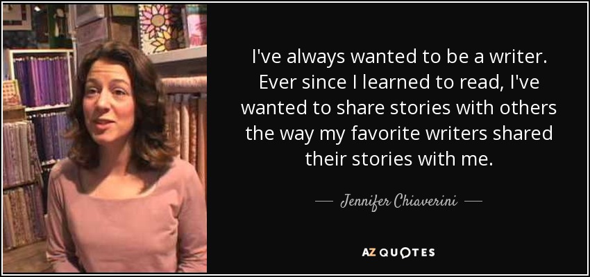 I've always wanted to be a writer. Ever since I learned to read, I've wanted to share stories with others the way my favorite writers shared their stories with me. - Jennifer Chiaverini