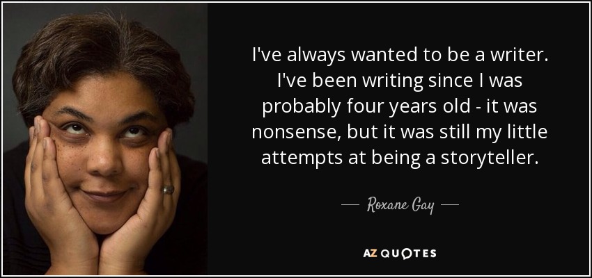 I've always wanted to be a writer. I've been writing since I was probably four years old - it was nonsense, but it was still my little attempts at being a storyteller. - Roxane Gay