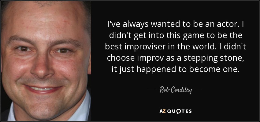 I've always wanted to be an actor. I didn't get into this game to be the best improviser in the world. I didn't choose improv as a stepping stone, it just happened to become one. - Rob Corddry