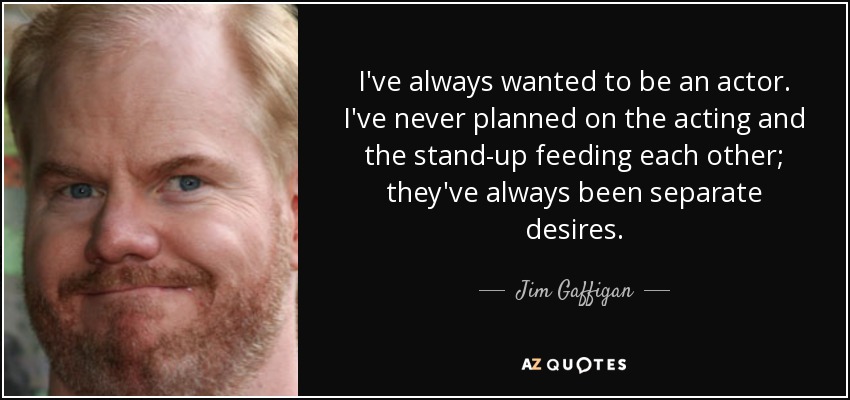 I've always wanted to be an actor. I've never planned on the acting and the stand-up feeding each other; they've always been separate desires. - Jim Gaffigan