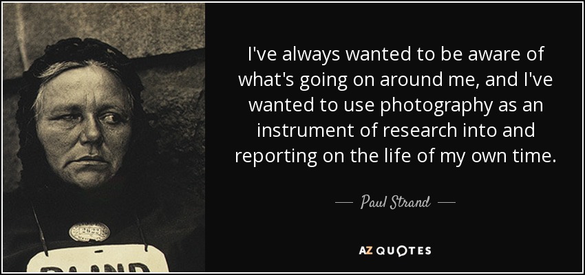I've always wanted to be aware of what's going on around me, and I've wanted to use photography as an instrument of research into and reporting on the life of my own time. - Paul Strand