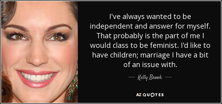 I've always wanted to be independent and answer for myself. That probably is the part of me I would class to be feminist. I'd like to have children; marriage I have a bit of an issue with. - Kelly Brook