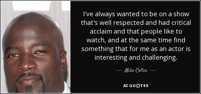 I've always wanted to be on a show that's well respected and had critical acclaim and that people like to watch, and at the same time find something that for me as an actor is interesting and challenging. - Mike Colter